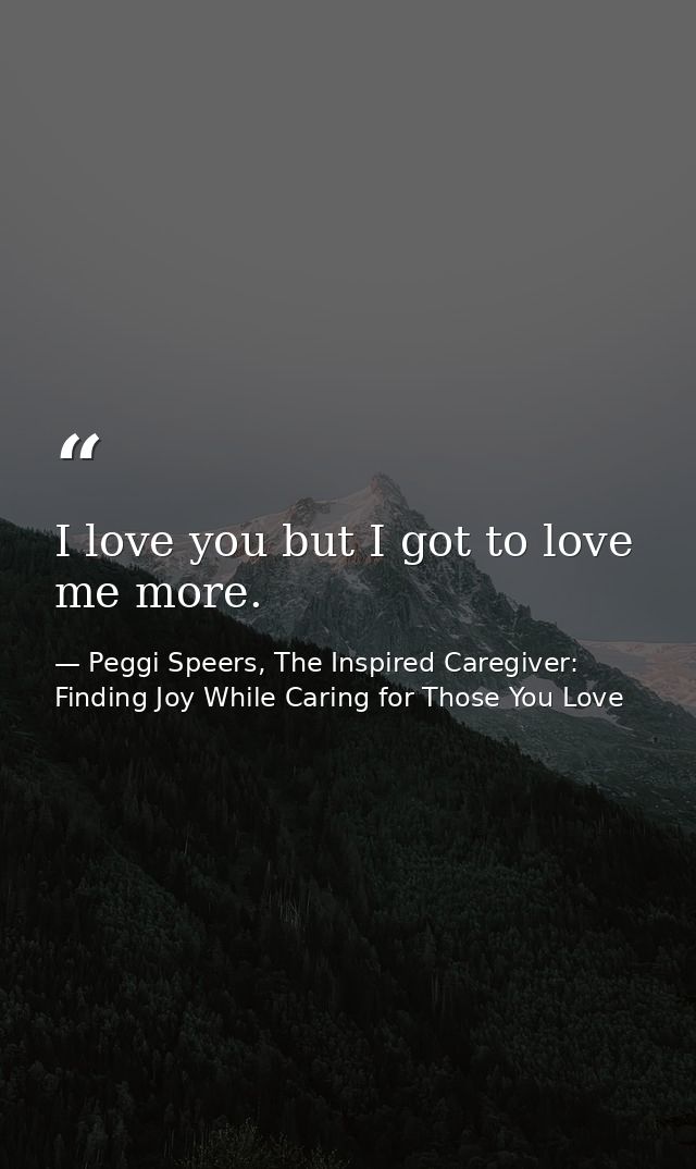 I love you but I got to love me more. — Peggi Speers, The Inspired Caregiver: Finding Joy While Caring for Those You Love