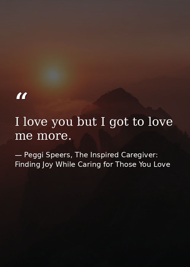 I love you but I got to love me more. — Peggi Speers, The Inspired Caregiver: Finding Joy While Caring for Those You Love