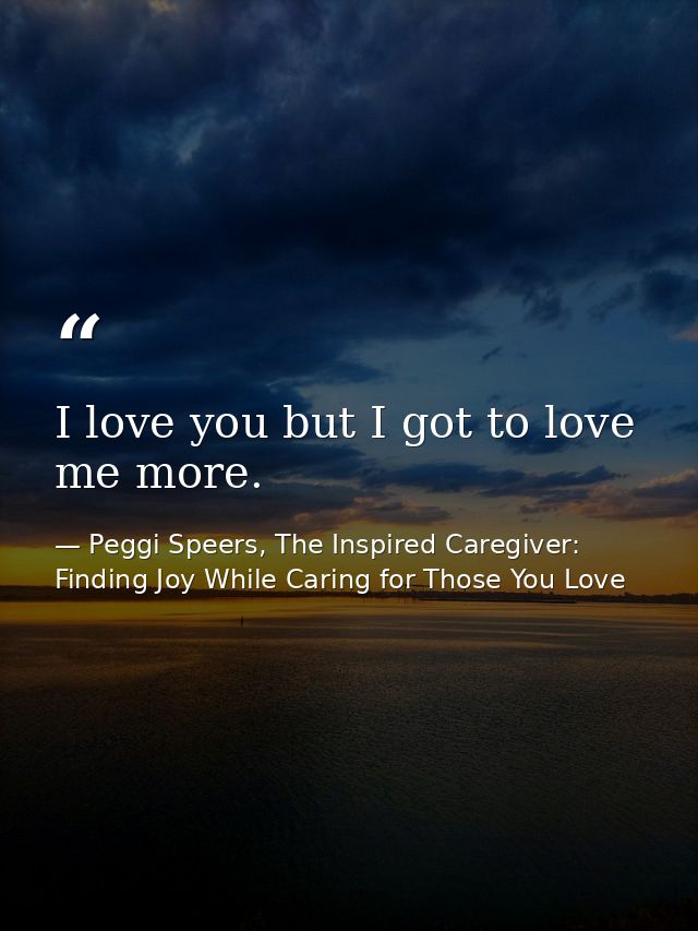 I love you but I got to love me more. — Peggi Speers, The Inspired Caregiver: Finding Joy While Caring for Those You Love