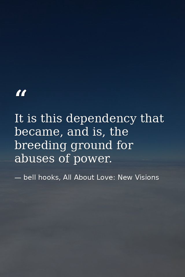 It is this dependency that became, and is, the breeding ground for abuses of power. — bell hooks, All About Love: New Visions