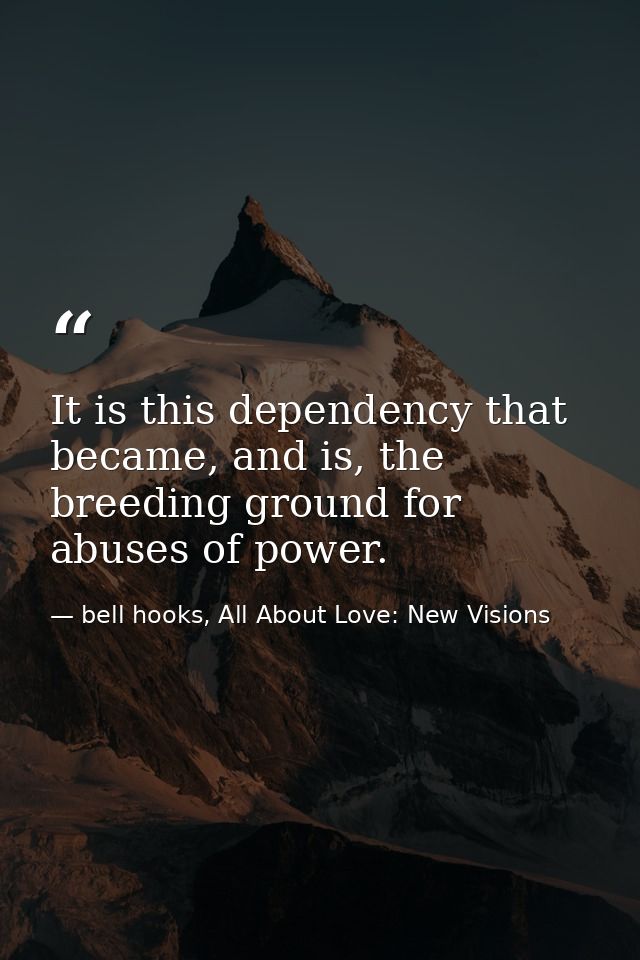 It is this dependency that became, and is, the breeding ground for abuses of power. — bell hooks, All About Love: New Visions