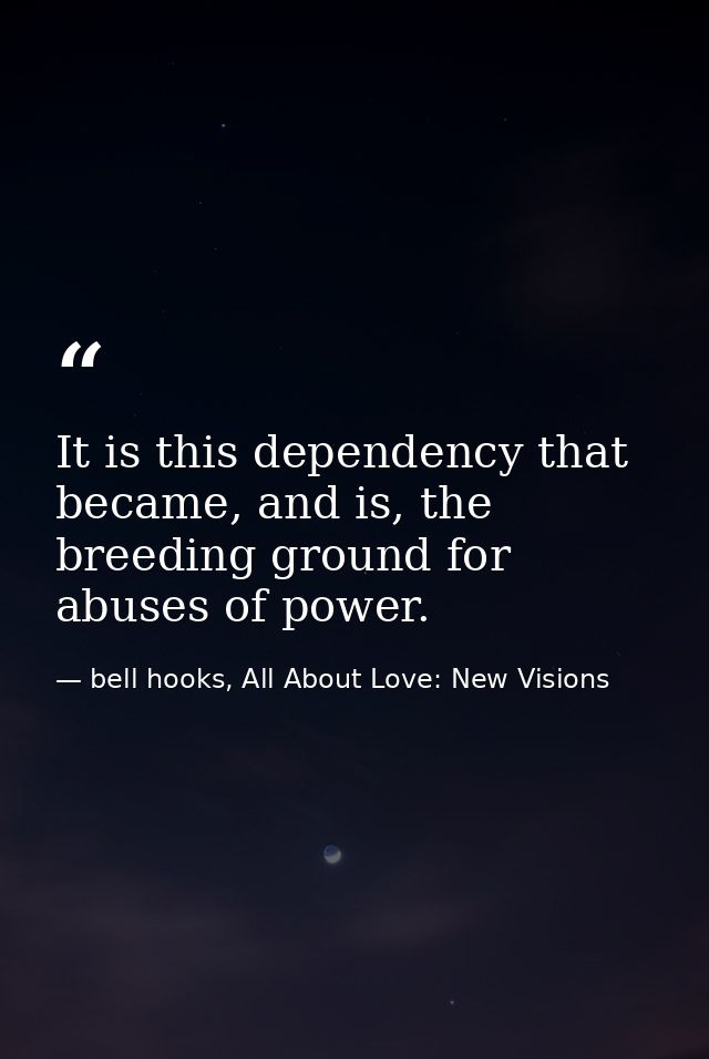 It is this dependency that became, and is, the breeding ground for abuses of power. — bell hooks, All About Love: New Visions