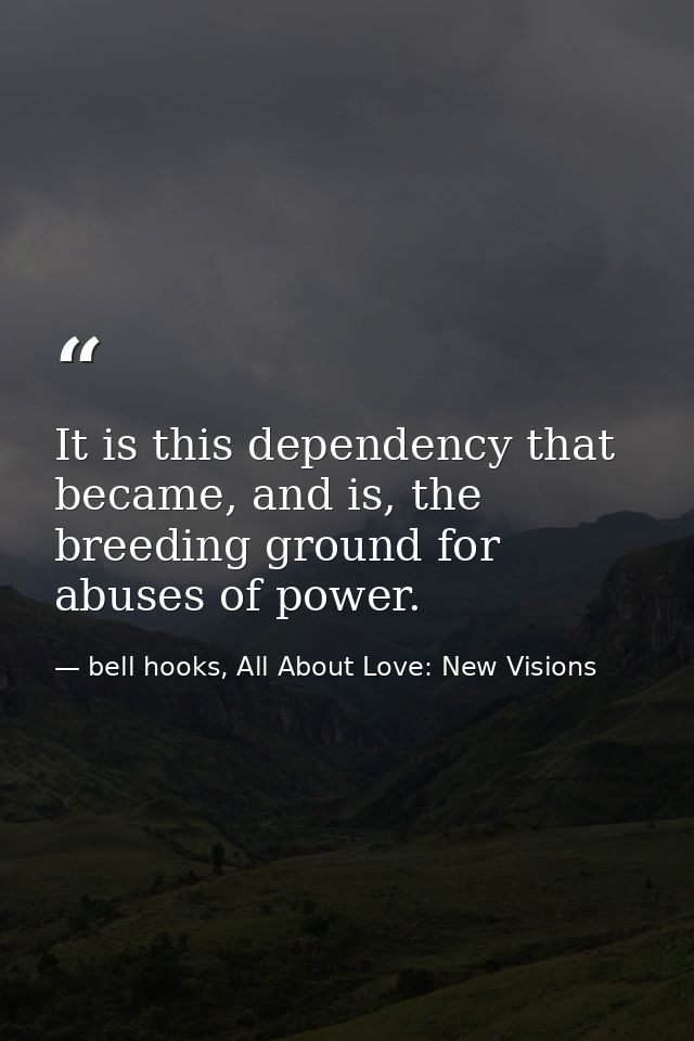 It is this dependency that became, and is, the breeding ground for abuses of power. — bell hooks, All About Love: New Visions