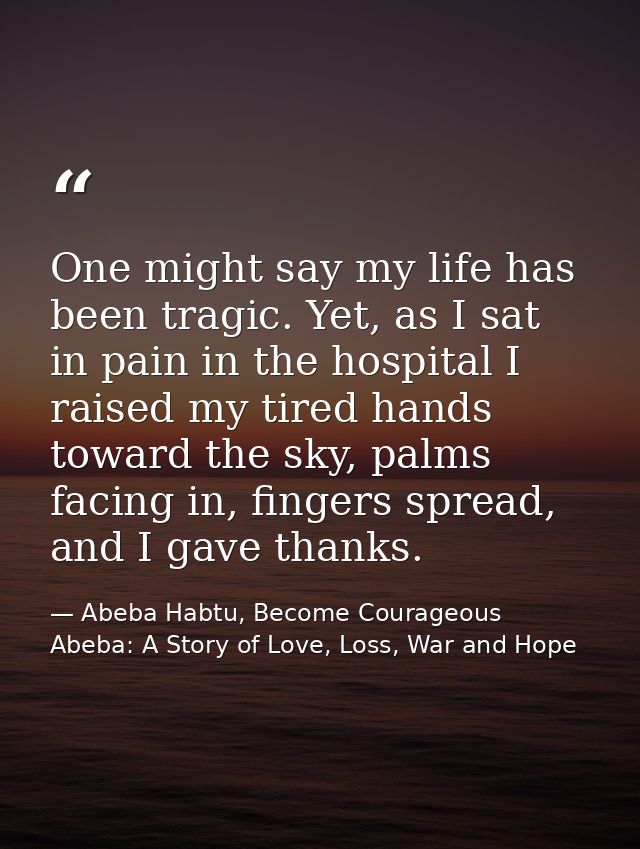 One might say my life has been tragic. Yet, as I sat in pain in the hospital I raised my tired hands toward the sky, pal — Abeba Habtu, Become Courageous Abeba: A Story of Love, Loss, War and Hope