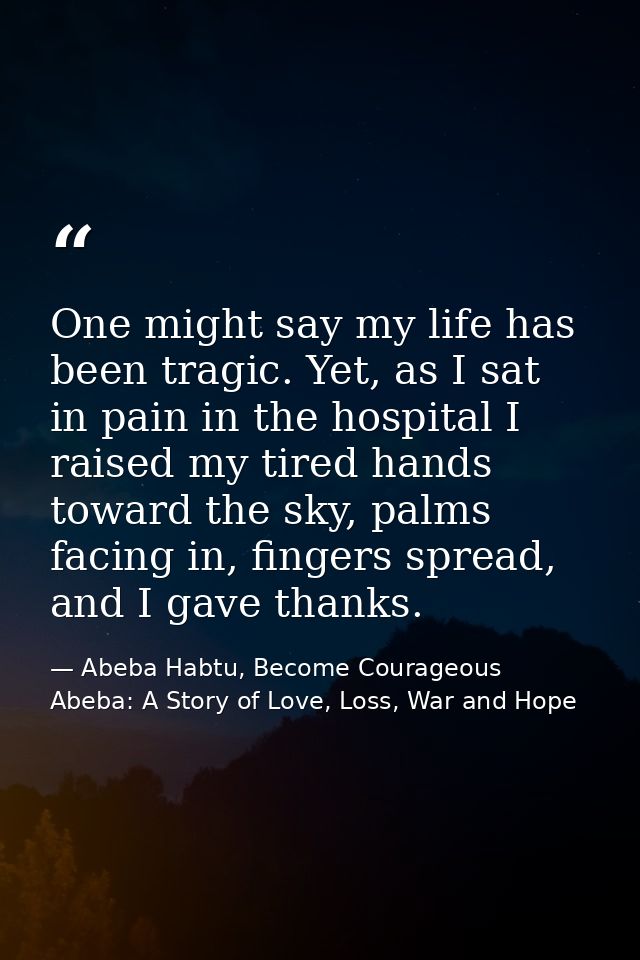 One might say my life has been tragic. Yet, as I sat in pain in the hospital I raised my tired hands toward the sky, pal — Abeba Habtu, Become Courageous Abeba: A Story of Love, Loss, War and Hope