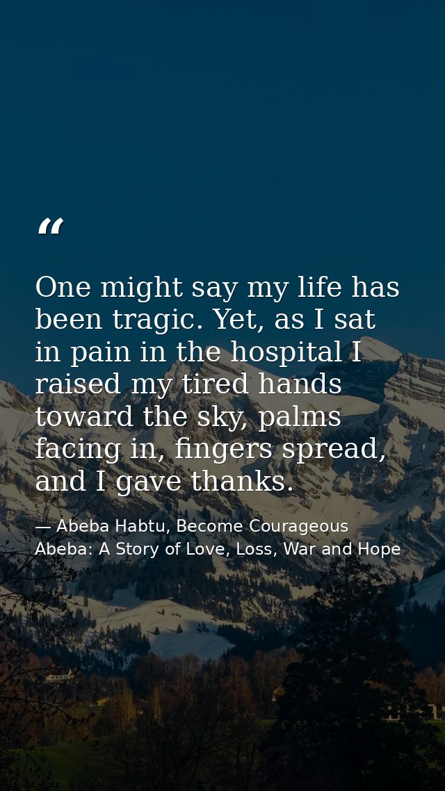 One might say my life has been tragic. Yet, as I sat in pain in the hospital I raised my tired hands toward the sky, pal — Abeba Habtu, Become Courageous Abeba: A Story of Love, Loss, War and Hope