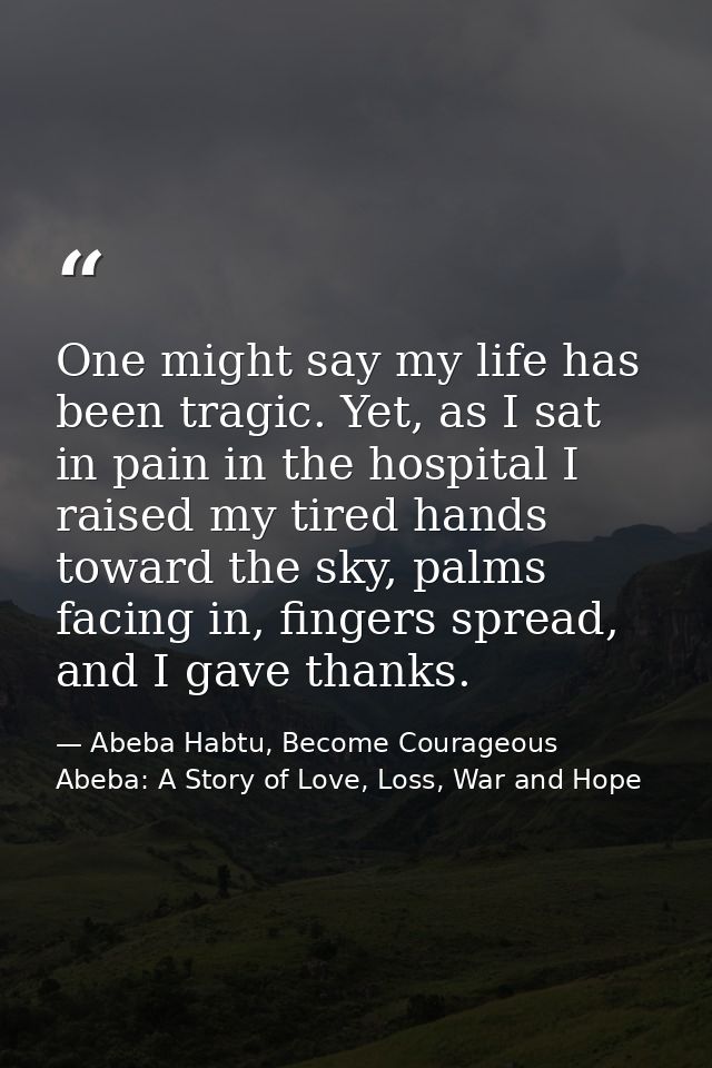 One might say my life has been tragic. Yet, as I sat in pain in the hospital I raised my tired hands toward the sky, pal — Abeba Habtu, Become Courageous Abeba: A Story of Love, Loss, War and Hope