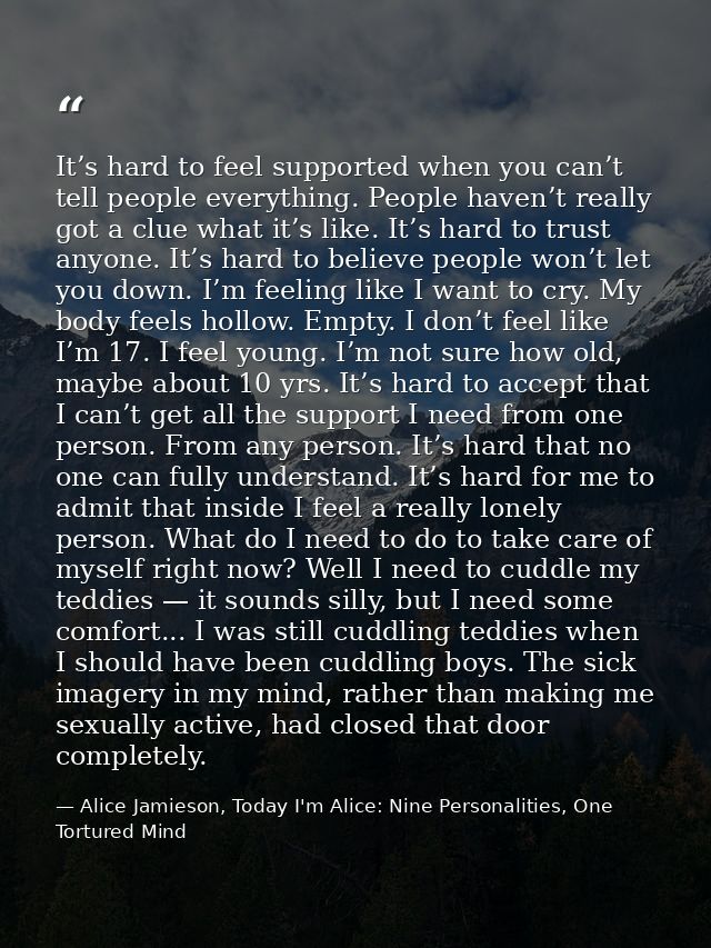 It’s hard to feel supported when you can’t tell people everything. People haven’t really got a clue what it’s like. It’s — Alice Jamieson, Today I'm Alice: Nine Personalities, One Tortured Mind