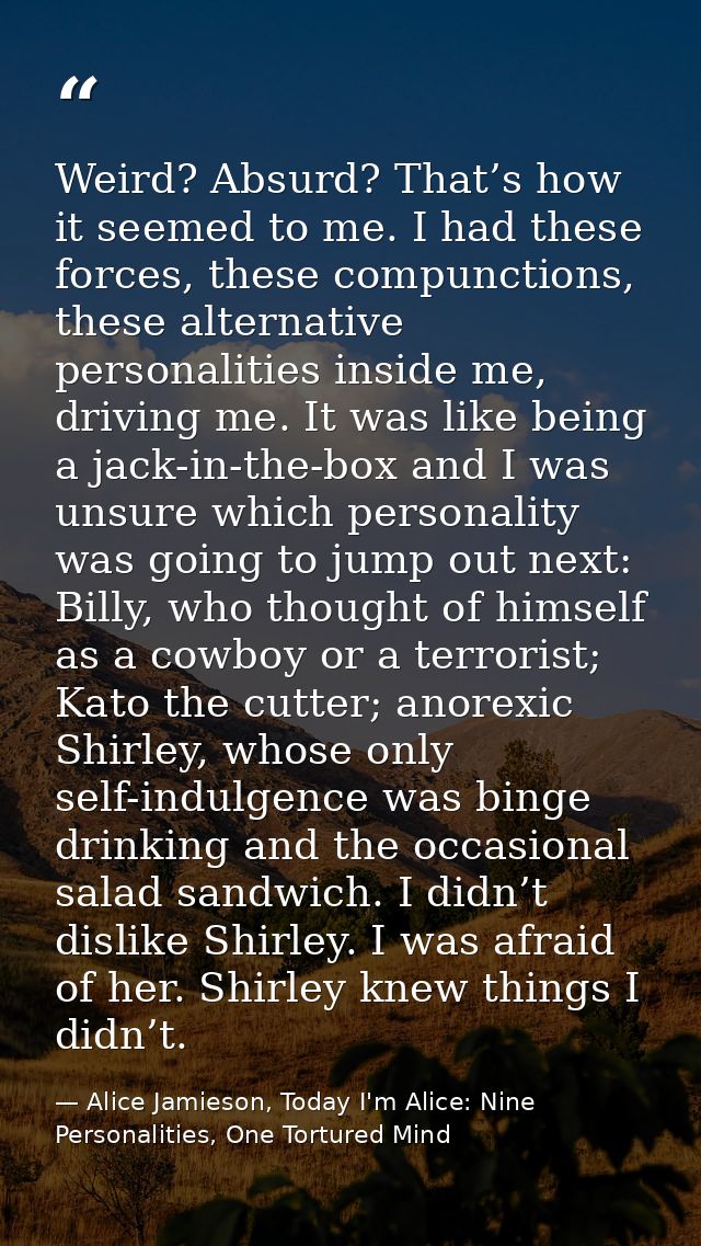 Weird? Absurd? That’s how it seemed to me. I had these forces, these compunctions, these alternative personalities insid — Alice Jamieson, Today I'm Alice: Nine Personalities, One Tortured Mind