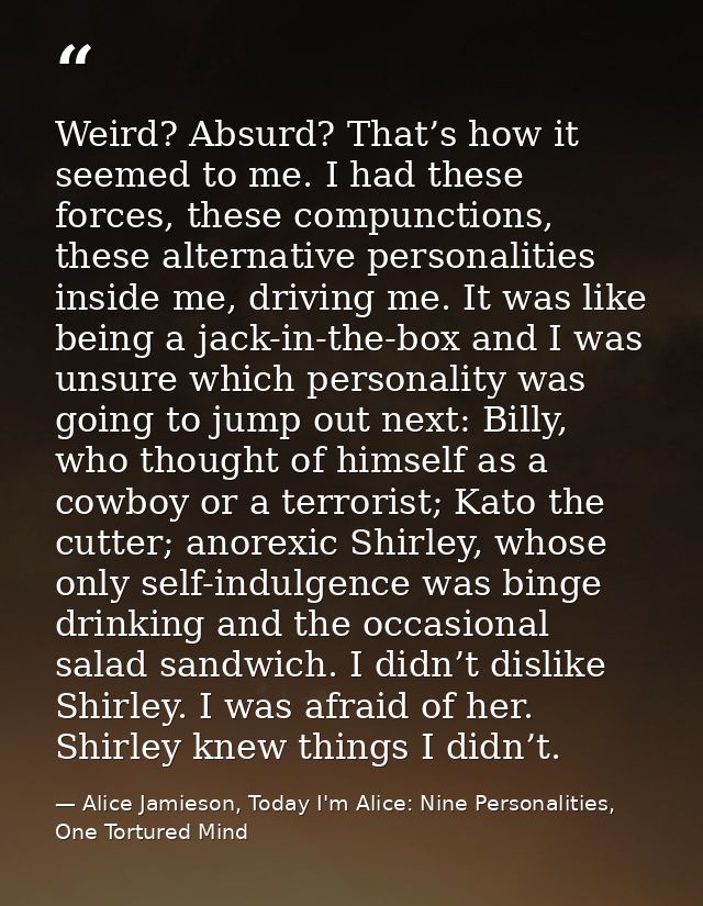 Weird? Absurd? That’s how it seemed to me. I had these forces, these compunctions, these alternative personalities insid — Alice Jamieson, Today I'm Alice: Nine Personalities, One Tortured Mind
