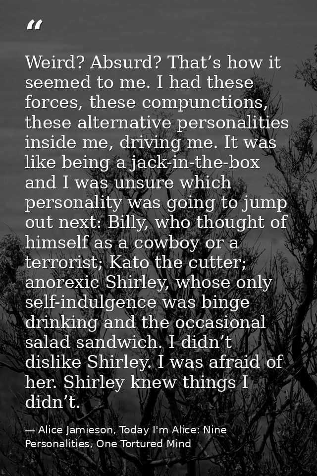 Weird? Absurd? That’s how it seemed to me. I had these forces, these compunctions, these alternative personalities insid — Alice Jamieson, Today I'm Alice: Nine Personalities, One Tortured Mind