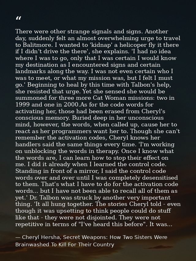 There were other strange signals and signs. Another day, suddenly felt an almost overwhelming urge to travel to Balitmor — Cheryl Hersha, Secret Weapons: How Two Sisters Were Brainwashed To Kill For Their Country