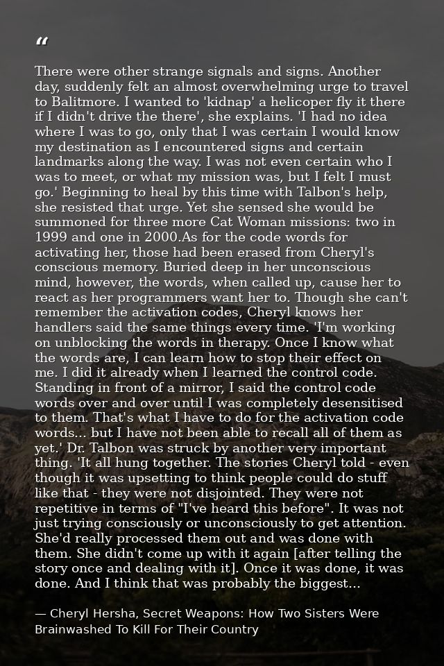 There were other strange signals and signs. Another day, suddenly felt an almost overwhelming urge to travel to Balitmor — Cheryl Hersha, Secret Weapons: How Two Sisters Were Brainwashed To Kill For Their Country