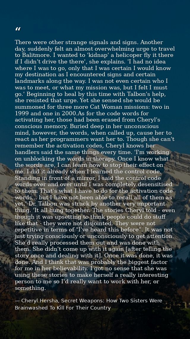 There were other strange signals and signs. Another day, suddenly felt an almost overwhelming urge to travel to Balitmor — Cheryl Hersha, Secret Weapons: How Two Sisters Were Brainwashed To Kill For Their Country