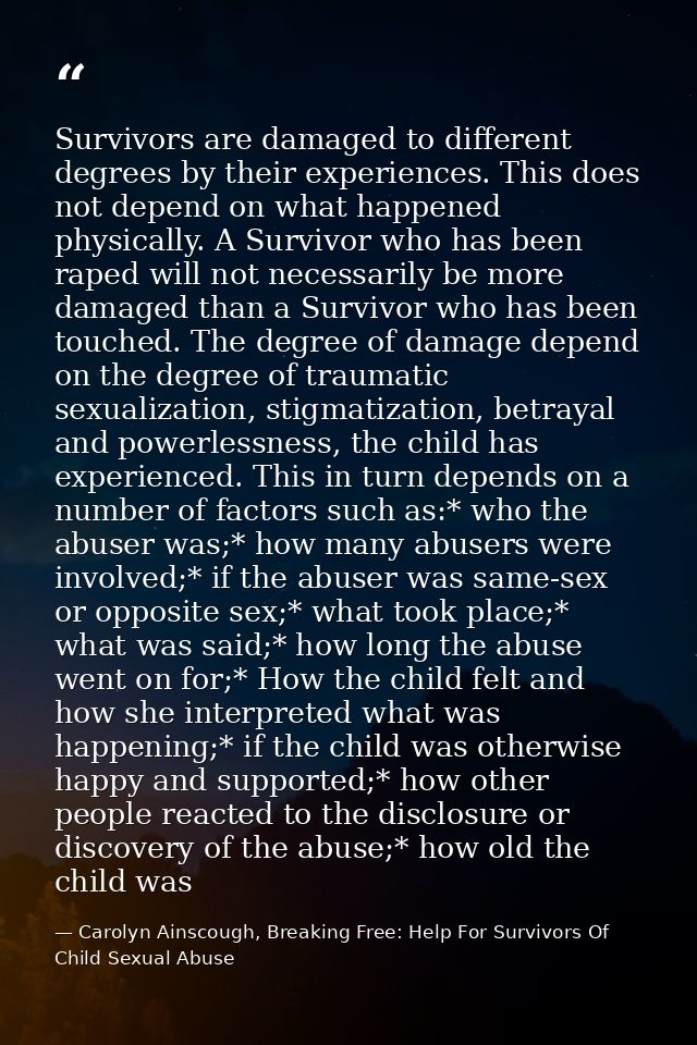 Survivors are damaged to different degrees by their experiences. This does not depend on what happened physically. A Sur — Carolyn Ainscough, Breaking Free: Help For Survivors Of Child Sexual Abuse