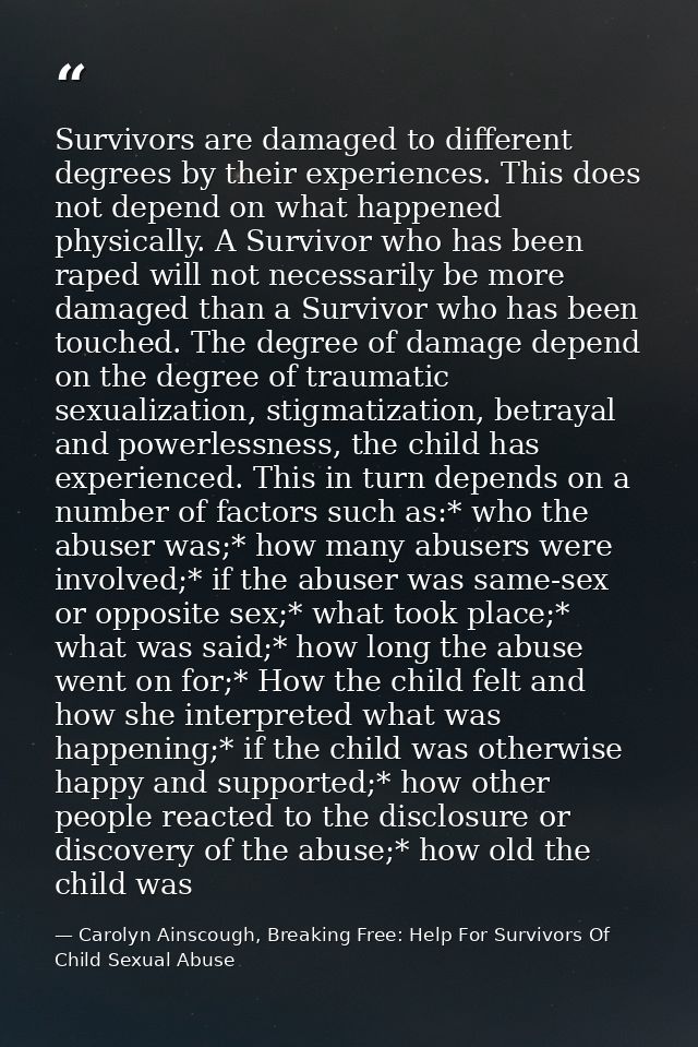 Survivors are damaged to different degrees by their experiences. This does not depend on what happened physically. A Sur — Carolyn Ainscough, Breaking Free: Help For Survivors Of Child Sexual Abuse