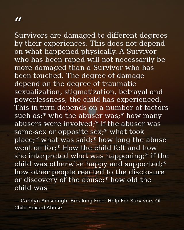 Survivors are damaged to different degrees by their experiences. This does not depend on what happened physically. A Sur — Carolyn Ainscough, Breaking Free: Help For Survivors Of Child Sexual Abuse