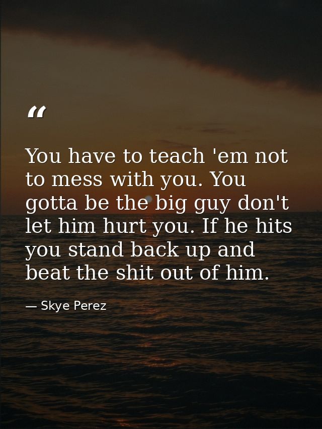 You have to teach 'em not to mess with you. You gotta be the big guy don't let him hurt you. If he hits you stand back u — Skye Perez