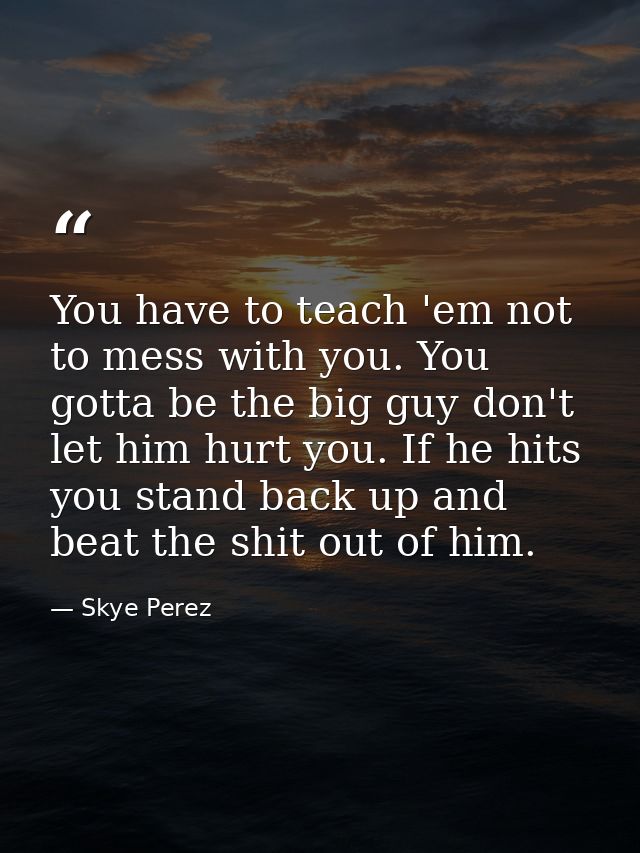 You have to teach 'em not to mess with you. You gotta be the big guy don't let him hurt you. If he hits you stand back u — Skye Perez