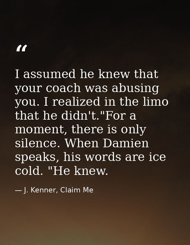 I assumed he knew that your coach was abusing you. I realized in the limo that he didn't."For a moment, there is only si — J. Kenner, Claim Me