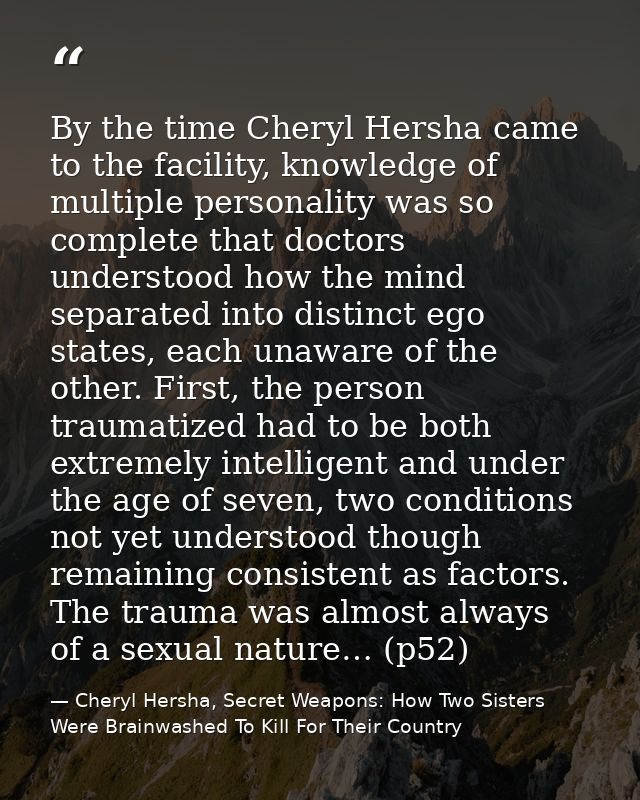 By the time Cheryl Hersha came to the facility, knowledge of multiple personality was so complete that doctors understoo — Cheryl Hersha, Secret Weapons: How Two Sisters Were Brainwashed To Kill For Their Country