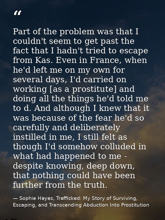 Part of the problem was that I couldn't seem to get past the fact that I hadn't tried to escape from Kas. Even in France — Sophie Hayes, Trafficked: My Story of Surviving, Escaping, and Transcending Abduction Into Prostitution
