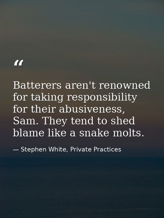 Batterers aren't renowned for taking responsibility for their abusiveness, Sam. They tend to shed blame like a snake mol — Stephen White, Private Practices