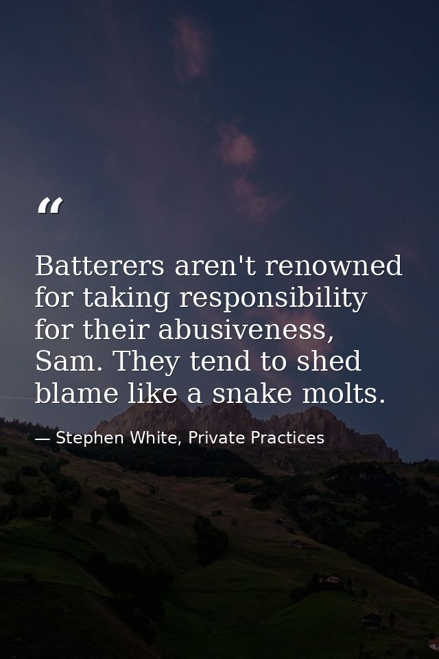 Batterers aren't renowned for taking responsibility for their abusiveness, Sam. They tend to shed blame like a snake mol — Stephen White, Private Practices