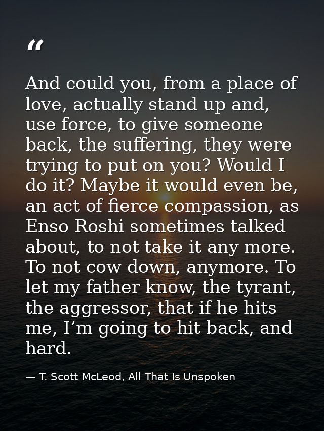 And could you, from a place of love, actually stand up and, use force, to give someone back, the suffering, they were tr — T. Scott McLeod, All That Is Unspoken