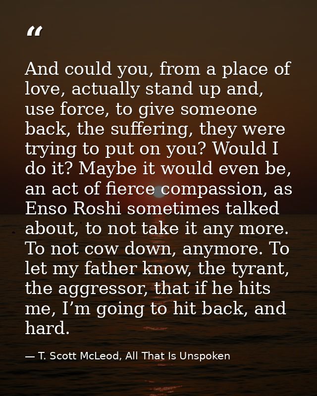 And could you, from a place of love, actually stand up and, use force, to give someone back, the suffering, they were tr — T. Scott McLeod, All That Is Unspoken