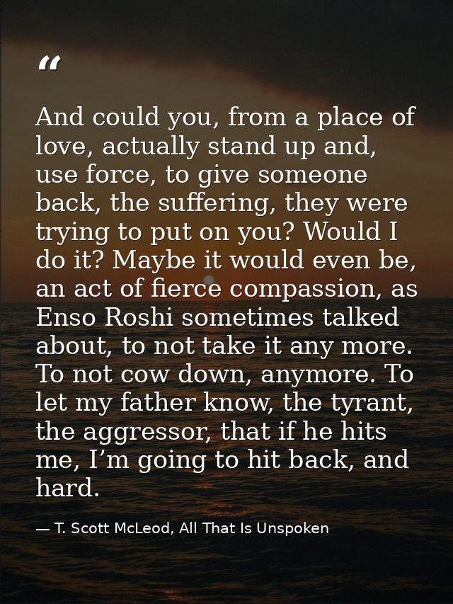 And could you, from a place of love, actually stand up and, use force, to give someone back, the suffering, they were tr — T. Scott McLeod, All That Is Unspoken