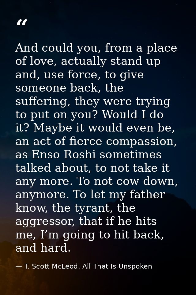 And could you, from a place of love, actually stand up and, use force, to give someone back, the suffering, they were tr — T. Scott McLeod, All That Is Unspoken