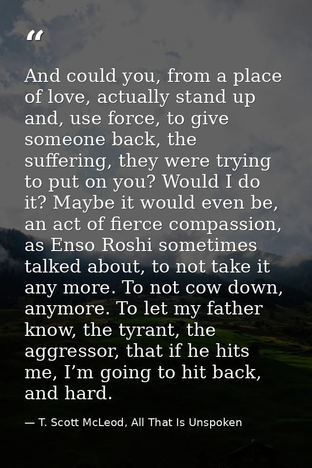 And could you, from a place of love, actually stand up and, use force, to give someone back, the suffering, they were tr — T. Scott McLeod, All That Is Unspoken
