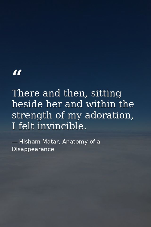 There and then, sitting beside her and within the strength of my adoration, I felt invincible. — Hisham Matar, Anatomy of a Disappearance
