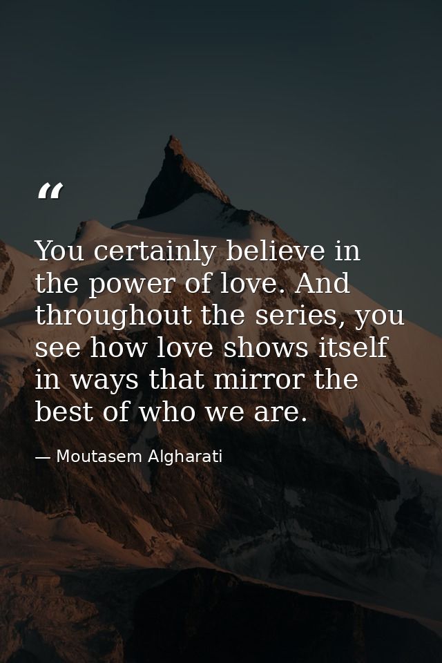 You certainly believe in the power of love. And throughout the series, you see how love shows itself in ways that mirror — Moutasem Algharati