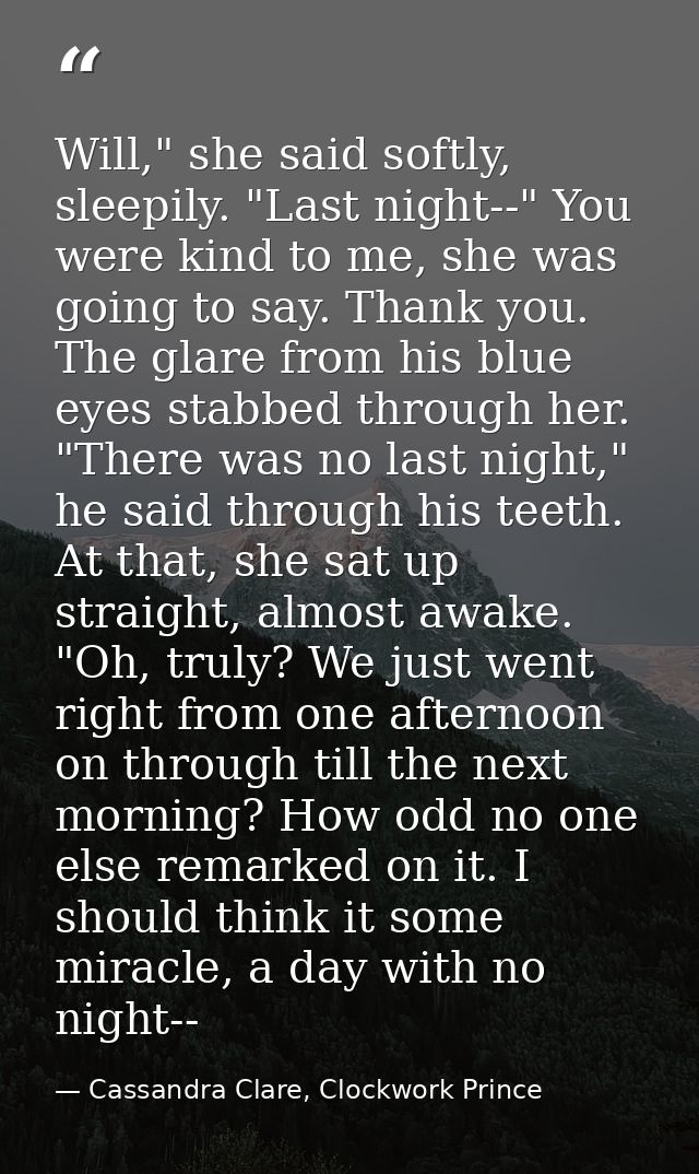 Will," she said softly, sleepily. "Last night--" You were kind to me, she was going to say. Thank you. The glare from hi — Cassandra Clare, Clockwork Prince
