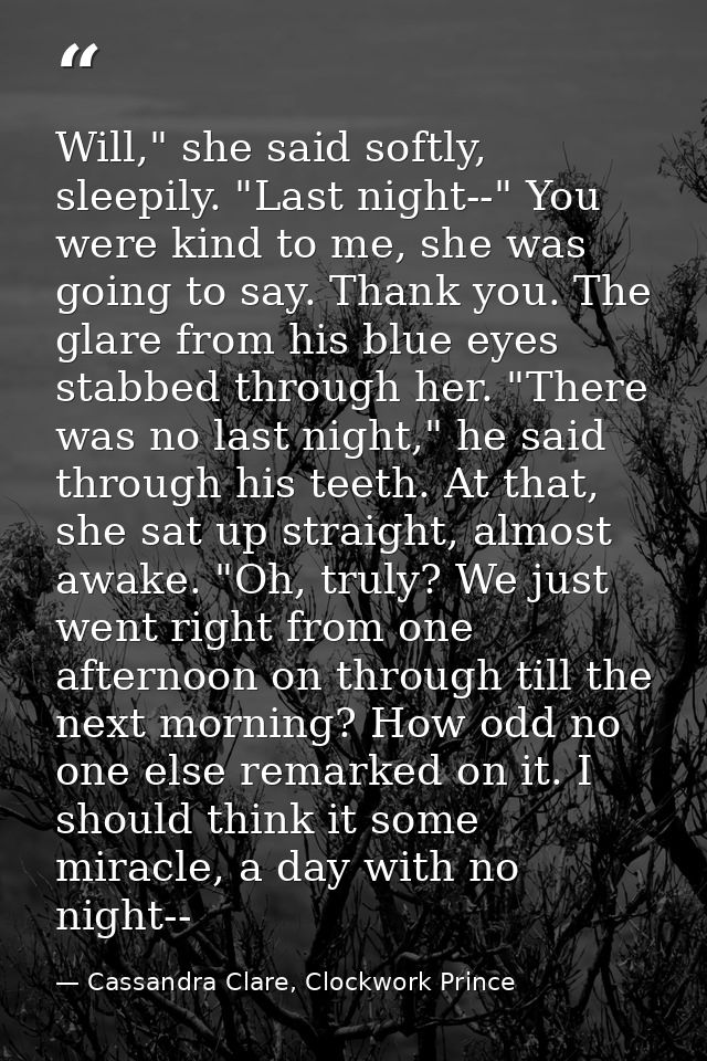 Will," she said softly, sleepily. "Last night--" You were kind to me, she was going to say. Thank you. The glare from hi — Cassandra Clare, Clockwork Prince