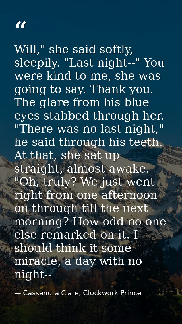 Will," she said softly, sleepily. "Last night--" You were kind to me, she was going to say. Thank you. The glare from hi — Cassandra Clare, Clockwork Prince