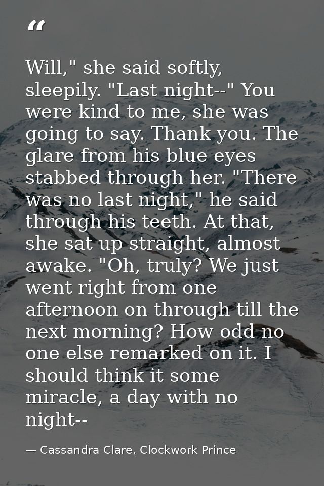 Will," she said softly, sleepily. "Last night--" You were kind to me, she was going to say. Thank you. The glare from hi — Cassandra Clare, Clockwork Prince