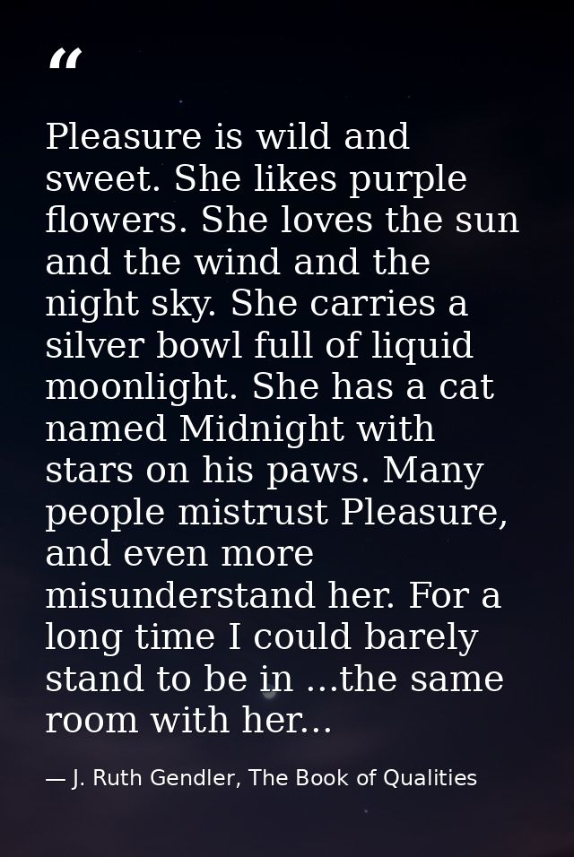 ‎Pleasure is wild and sweet. She likes purple flowers. She loves the sun and the wind and the night sky. She carries a s — J. Ruth Gendler, The Book of Qualities