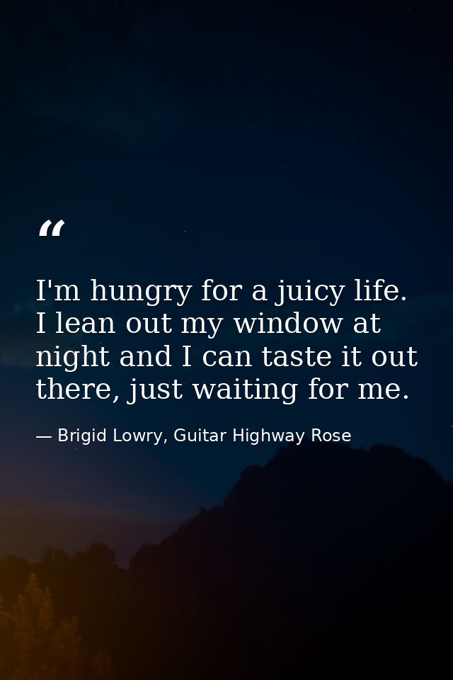I'm hungry for a juicy life. I lean out my window at night and I can taste it out there, just waiting for me. — Brigid Lowry, Guitar Highway Rose