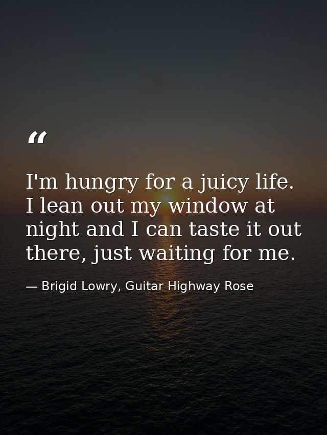 I'm hungry for a juicy life. I lean out my window at night and I can taste it out there, just waiting for me. — Brigid Lowry, Guitar Highway Rose