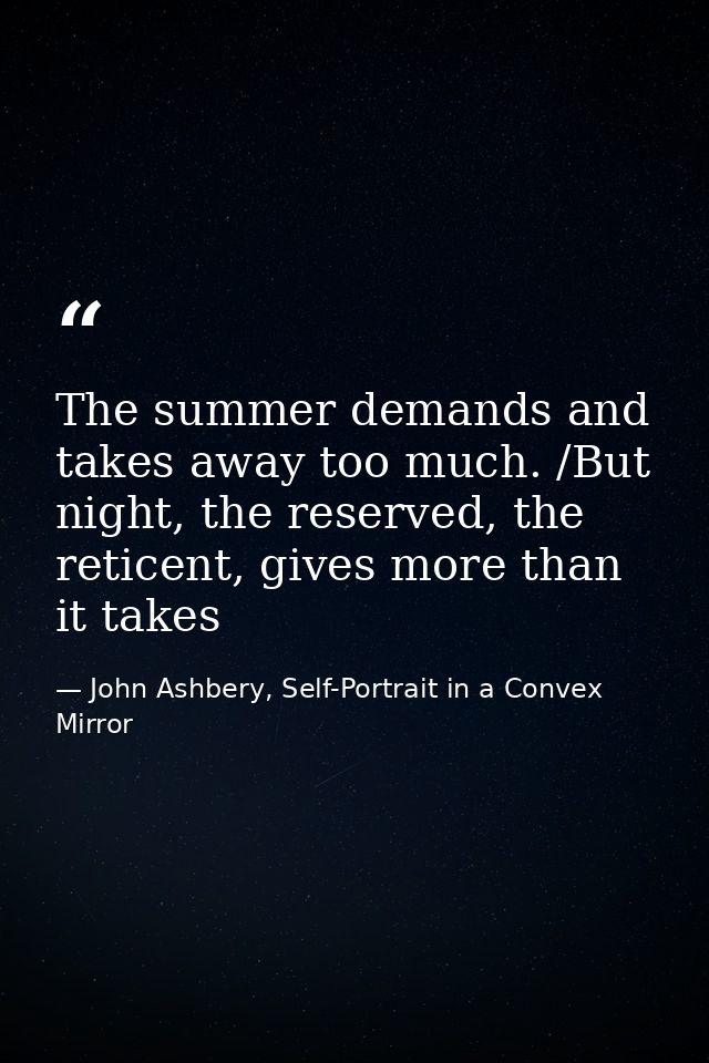 The summer demands and takes away too much. /But night, the reserved, the reticent, gives more than it takes — John Ashbery, Self-Portrait in a Convex Mirror