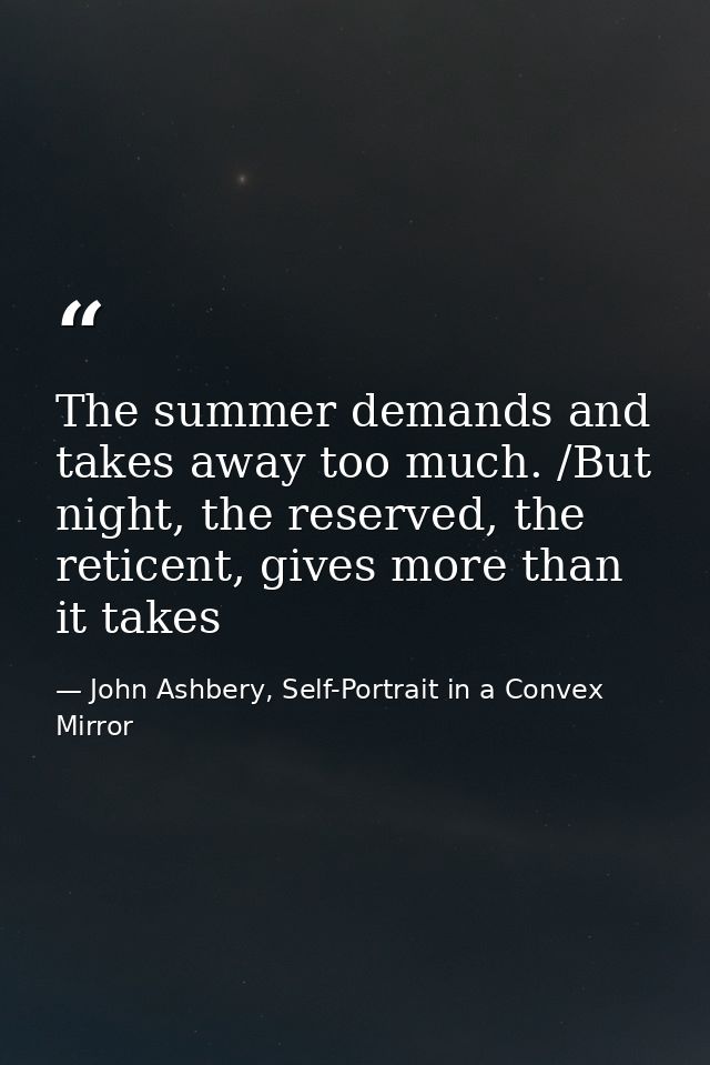 The summer demands and takes away too much. /But night, the reserved, the reticent, gives more than it takes — John Ashbery, Self-Portrait in a Convex Mirror