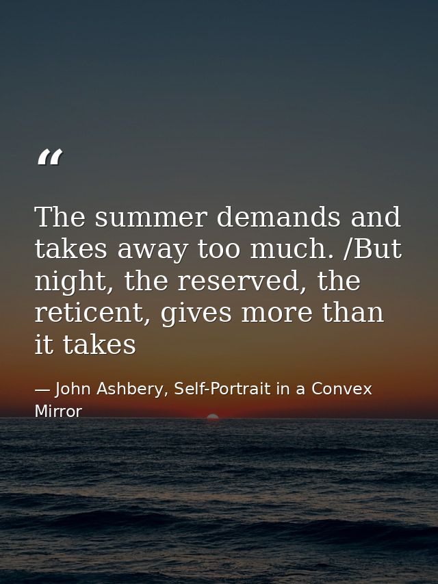 The summer demands and takes away too much. /But night, the reserved, the reticent, gives more than it takes — John Ashbery, Self-Portrait in a Convex Mirror