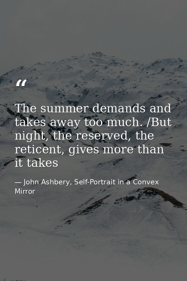 The summer demands and takes away too much. /But night, the reserved, the reticent, gives more than it takes — John Ashbery, Self-Portrait in a Convex Mirror