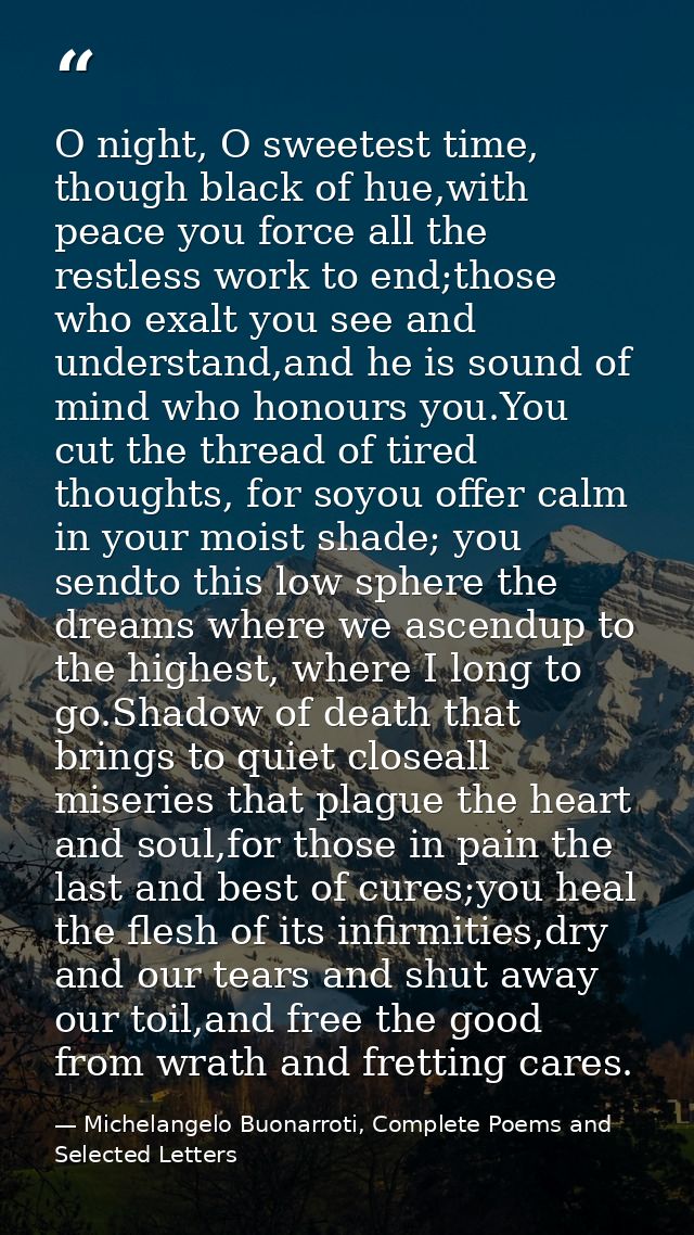 O night, O sweetest time, though black of hue,with peace you force all the restless work to end;those who exalt you see  — Michelangelo Buonarroti, Complete Poems and Selected Letters
