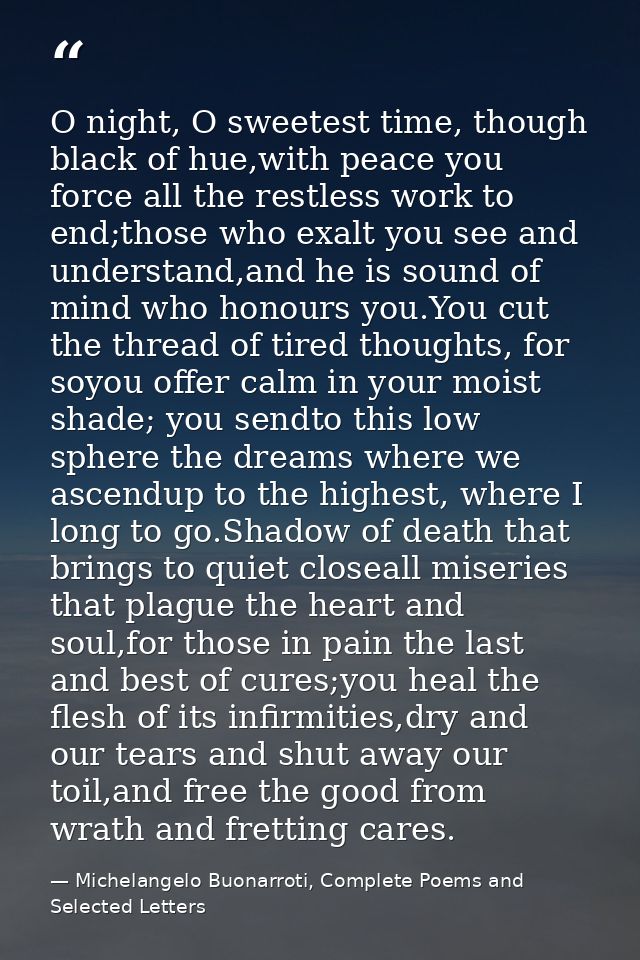 O night, O sweetest time, though black of hue,with peace you force all the restless work to end;those who exalt you see  — Michelangelo Buonarroti, Complete Poems and Selected Letters