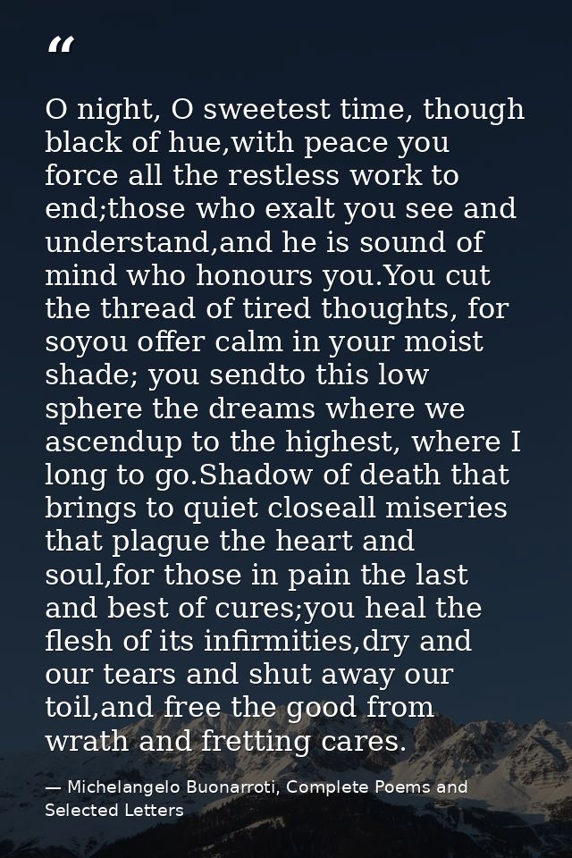 O night, O sweetest time, though black of hue,with peace you force all the restless work to end;those who exalt you see  — Michelangelo Buonarroti, Complete Poems and Selected Letters
