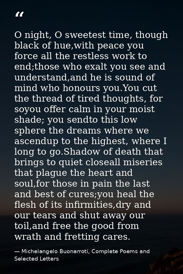 O night, O sweetest time, though black of hue,with peace you force all the restless work to end;those who exalt you see  — Michelangelo Buonarroti, Complete Poems and Selected Letters